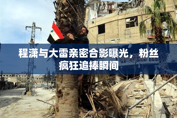 程潇与大雷亲密合影曝光，粉丝疯狂追捧瞬间