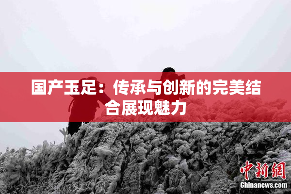 国产玉足：传承与创新的完美结合展现魅力