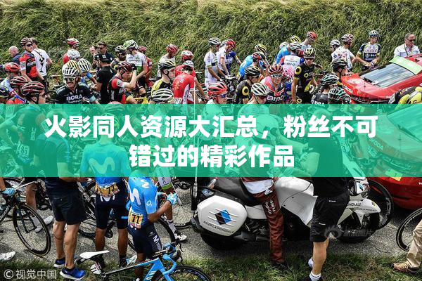 火影同人资源大汇总，粉丝不可错过的精彩作品