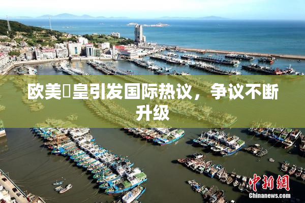 欧美嘼皇引发国际热议，争议不断升级