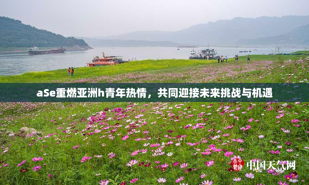 aSe重燃亚洲h青年热情，共同迎接未来挑战与机遇
