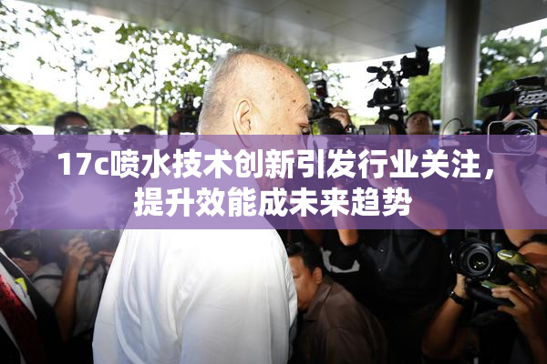 17c喷水技术创新引发行业关注，提升效能成未来趋势