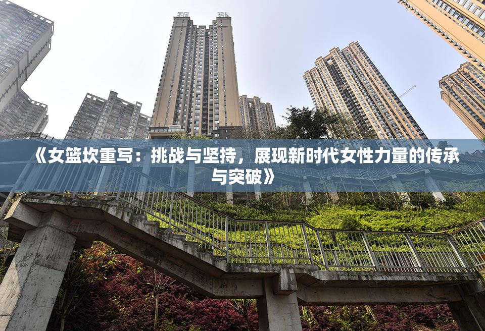 《女篮坎重写：挑战与坚持，展现新时代女性力量的传承与突破》