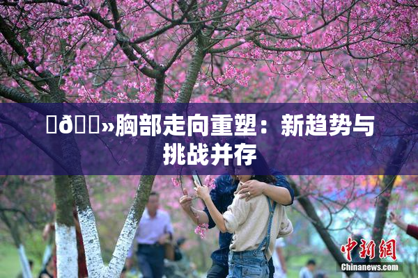 ‌🐻胸部走向重塑：新趋势与挑战并存