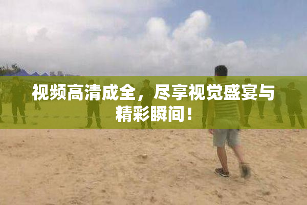 视频高清成全，尽享视觉盛宴与精彩瞬间！