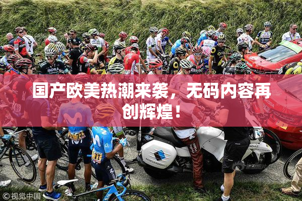 国产欧美热潮来袭，无码内容再创辉煌！