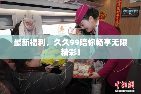 最新福利，久久99陪你畅享无限精彩！