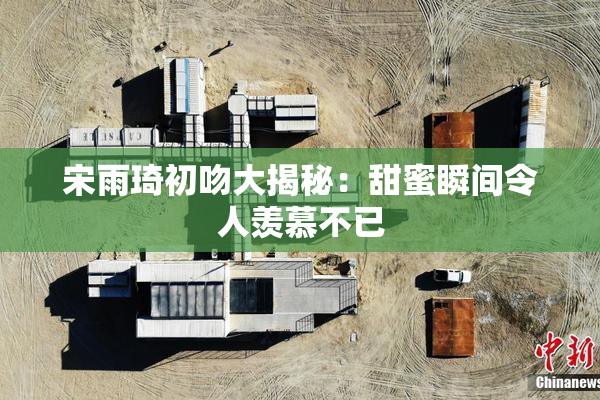宋雨琦初吻大揭秘：甜蜜瞬间令人羡慕不已