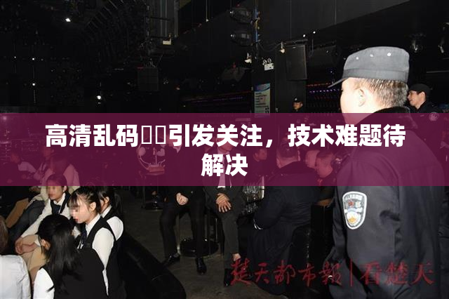 高清乱码❌‌引发关注，技术难题待解决