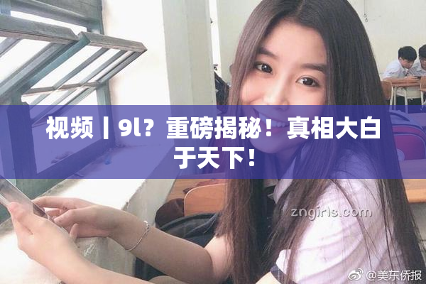 视频丨9l？重磅揭秘！真相大白于天下！
