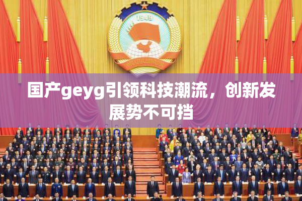 国产geyg引领科技潮流，创新发展势不可挡