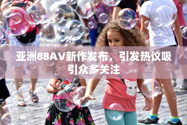 亚洲88AV新作发布，引发热议吸引众多关注