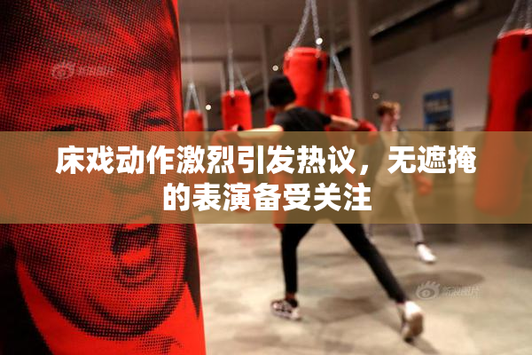 床戏动作激烈引发热议，无遮掩的表演备受关注