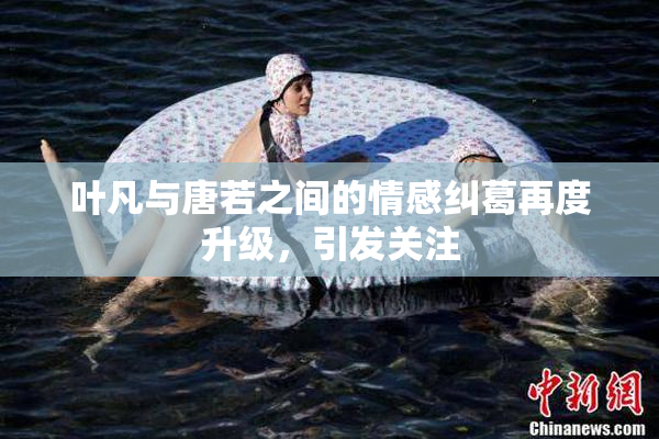 叶凡与唐若之间的情感纠葛再度升级，引发关注