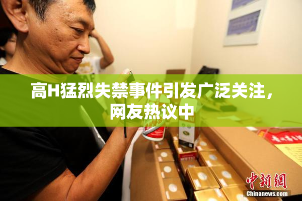 高H猛烈失禁事件引发广泛关注，网友热议中