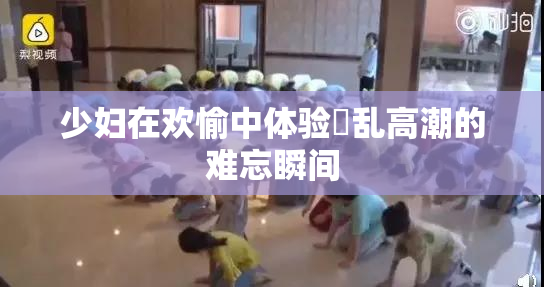 少妇在欢愉中体验婬乱高潮的难忘瞬间