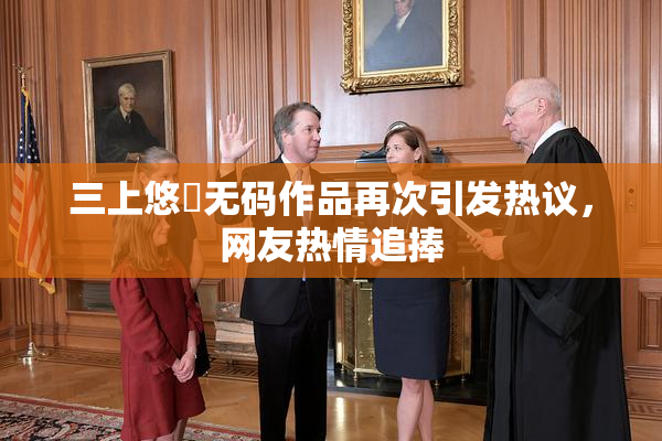 三上悠亜无码作品再次引发热议，网友热情追捧