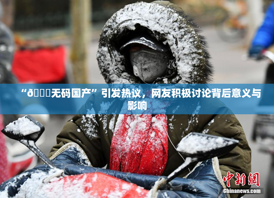 “🔞无码国产”引发热议，网友积极讨论背后意义与影响