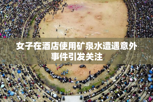女子在酒店使用矿泉水遭遇意外事件引发关注