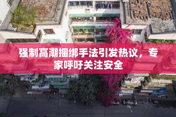 强制高潮捆绑手法引发热议，专家呼吁关注安全
