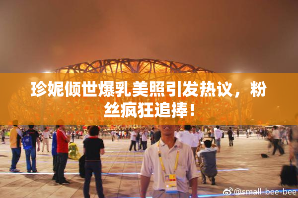 珍妮倾世爆乳美照引发热议，粉丝疯狂追捧！