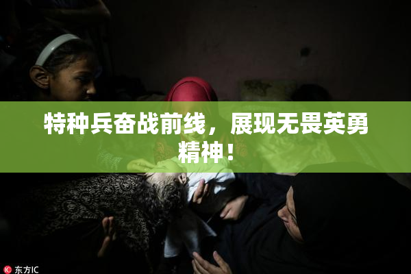 特种兵奋战前线，展现无畏英勇精神！