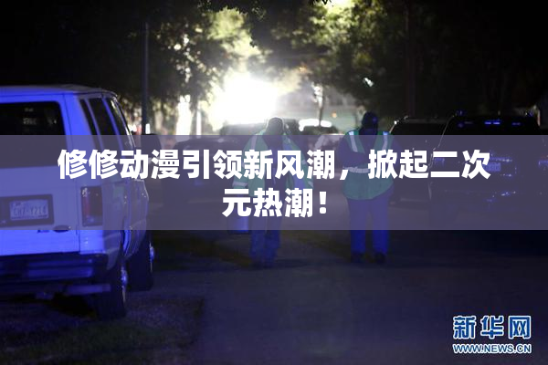 修修动漫引领新风潮，掀起二次元热潮！