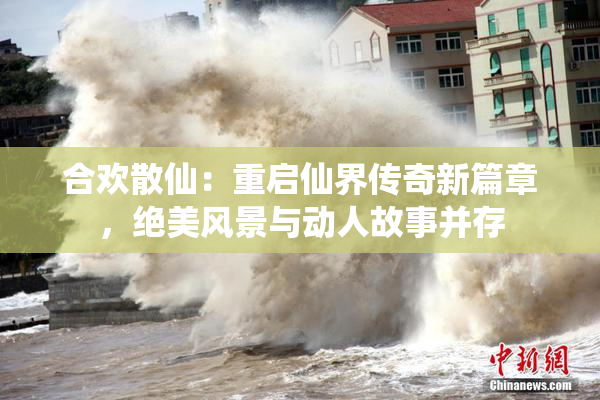 合欢散仙：重启仙界传奇新篇章，绝美风景与动人故事并存