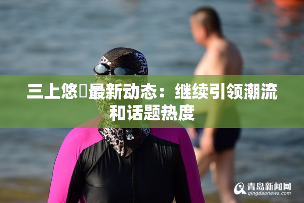 三上悠亜最新动态：继续引领潮流和话题热度