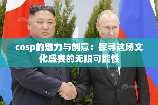 cosp的魅力与创意：探寻这场文化盛宴的无限可能性