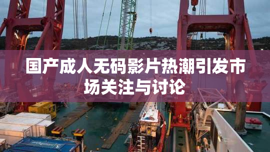 国产成人无码影片热潮引发市场关注与讨论