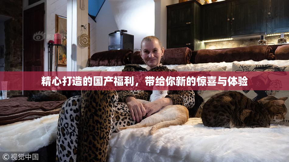 精心打造的国产福利，带给你新的惊喜与体验