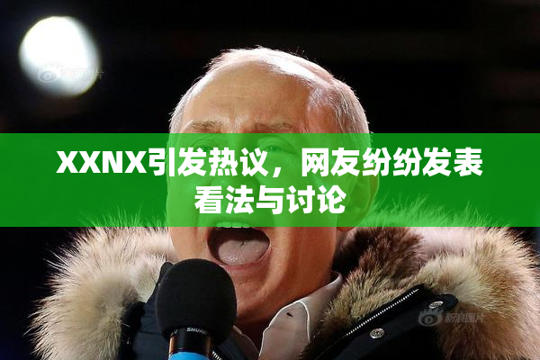 XXNX引发热议，网友纷纷发表看法与讨论