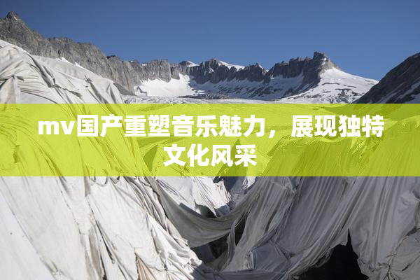 mv国产重塑音乐魅力，展现独特文化风采