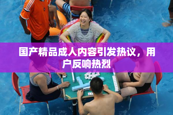 国产精品成人内容引发热议，用户反响热烈