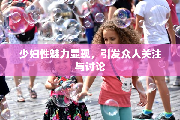 少妇性魅力显现，引发众人关注与讨论