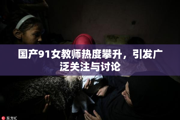 国产91女教师热度攀升，引发广泛关注与讨论