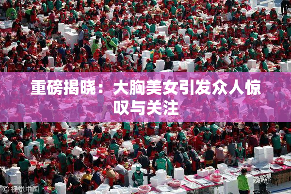 重磅揭晓：大胸美女引发众人惊叹与关注