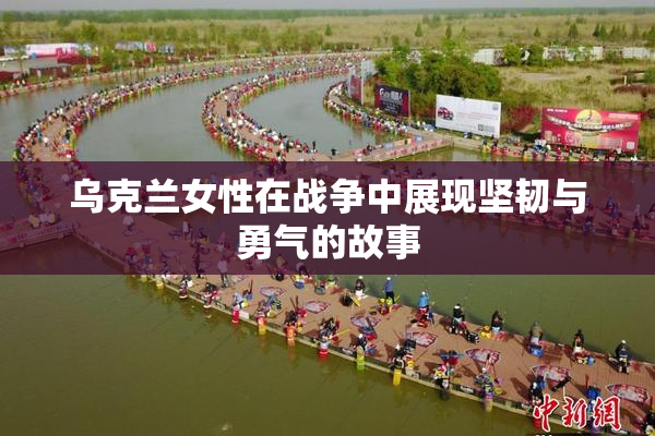 乌克兰女性在战争中展现坚韧与勇气的故事