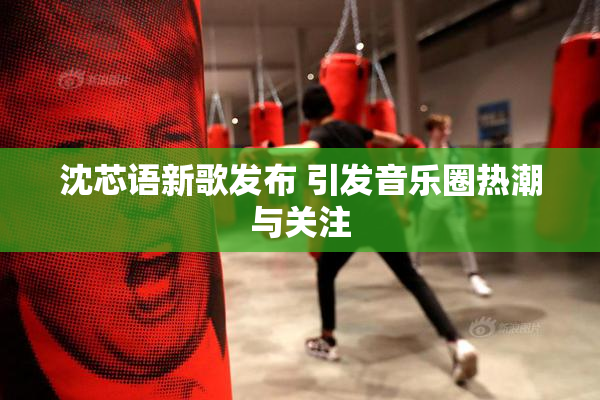沈芯语新歌发布 引发音乐圈热潮与关注