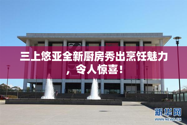 三上悠亚全新厨房秀出烹饪魅力，令人惊喜！