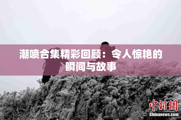 潮喷合集精彩回顾：令人惊艳的瞬间与故事
