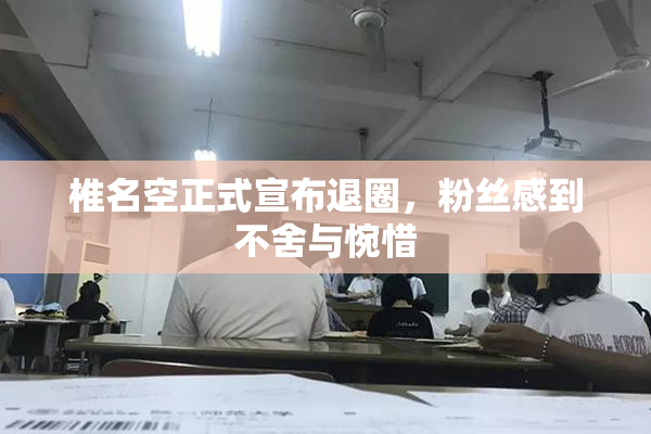 椎名空正式宣布退圈，粉丝感到不舍与惋惜
