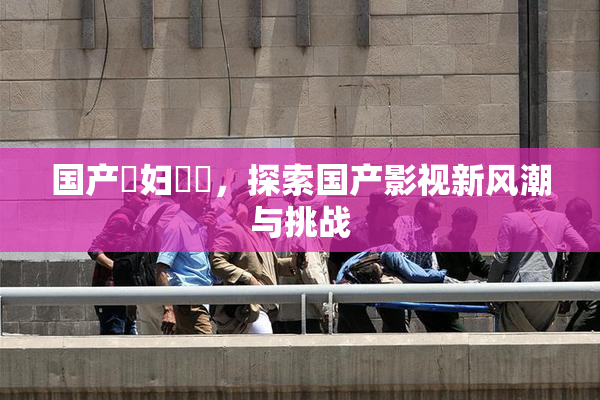 国产婬妇❌‌，探索国产影视新风潮与挑战