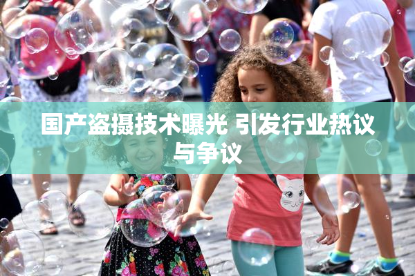 国产盗摄技术曝光 引发行业热议与争议
