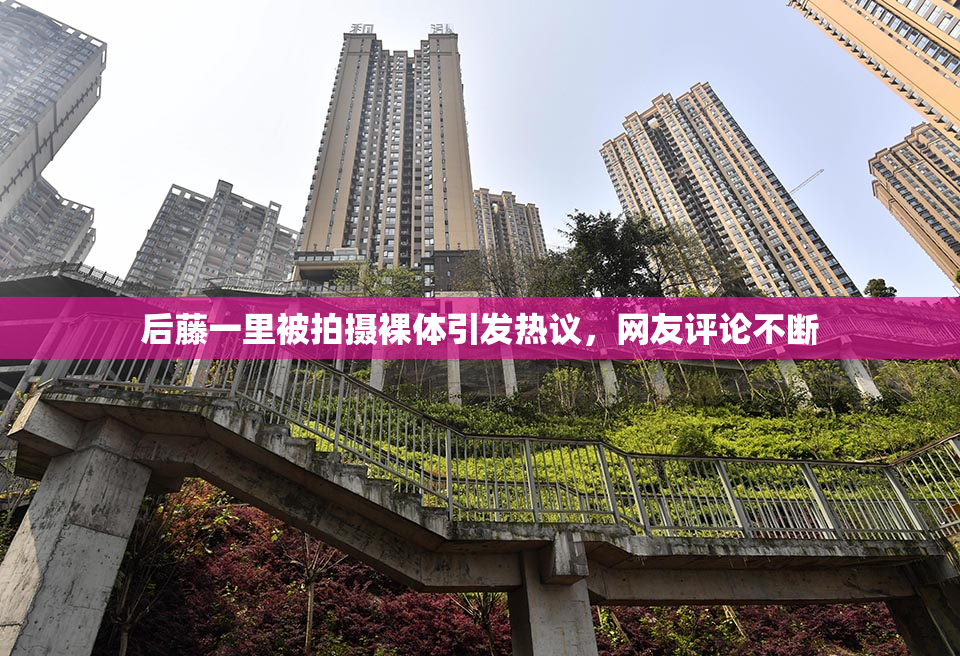 后藤一里被拍摄裸体引发热议，网友评论不断