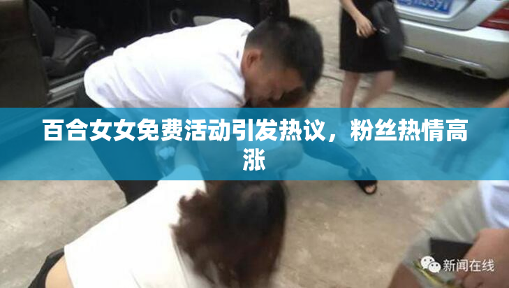 百合女女免费活动引发热议，粉丝热情高涨