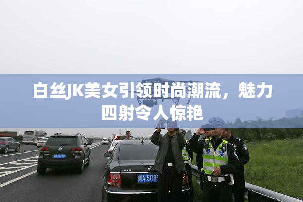 白丝JK美女引领时尚潮流，魅力四射令人惊艳