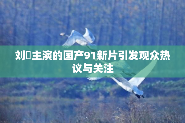 刘玥主演的国产91新片引发观众热议与关注