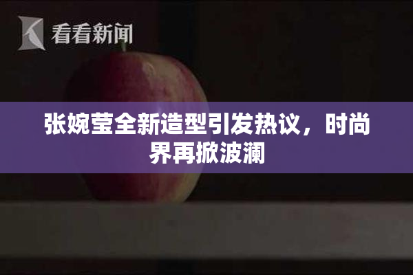 张婉莹全新造型引发热议，时尚界再掀波澜